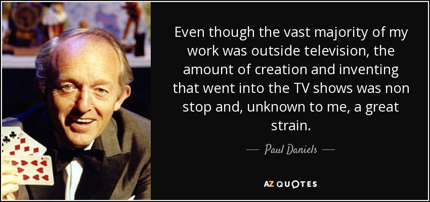 Even though the vast majority of my work was outside television, the amount of creation and inventing that went into the TV shows was non stop and, unknown to me, a great strain. - Paul Daniels