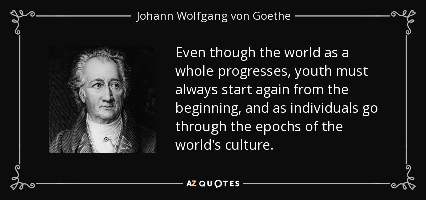 Even though the world as a whole progresses, youth must always start again from the beginning, and as individuals go through the epochs of the world's culture. - Johann Wolfgang von Goethe