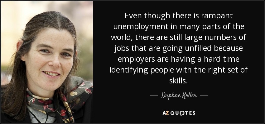 Even though there is rampant unemployment in many parts of the world, there are still large numbers of jobs that are going unfilled because employers are having a hard time identifying people with the right set of skills. - Daphne Koller