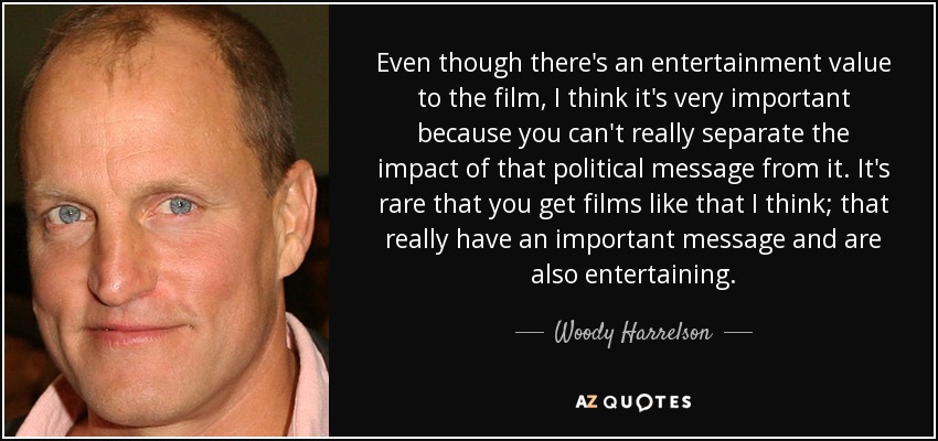 Even though there's an entertainment value to the film, I think it's very important because you can't really separate the impact of that political message from it. It's rare that you get films like that I think; that really have an important message and are also entertaining. - Woody Harrelson