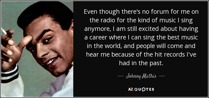 Even though there's no forum for me on the radio for the kind of music I sing anymore, I am still excited about having a career where I can sing the best music in the world, and people will come and hear me because of the hit records I've had in the past. - Johnny Mathis