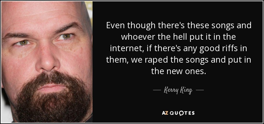 Even though there's these songs and whoever the hell put it in the internet, if there's any good riffs in them, we raped the songs and put in the new ones. - Kerry King