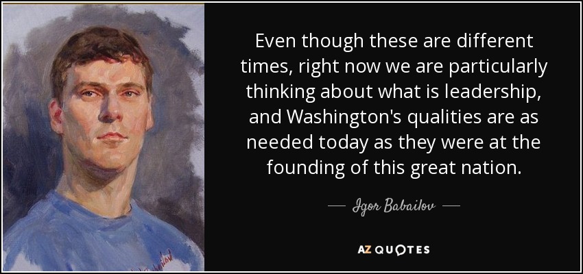 Even though these are different times, right now we are particularly thinking about what is leadership, and Washington's qualities are as needed today as they were at the founding of this great nation. - Igor Babailov