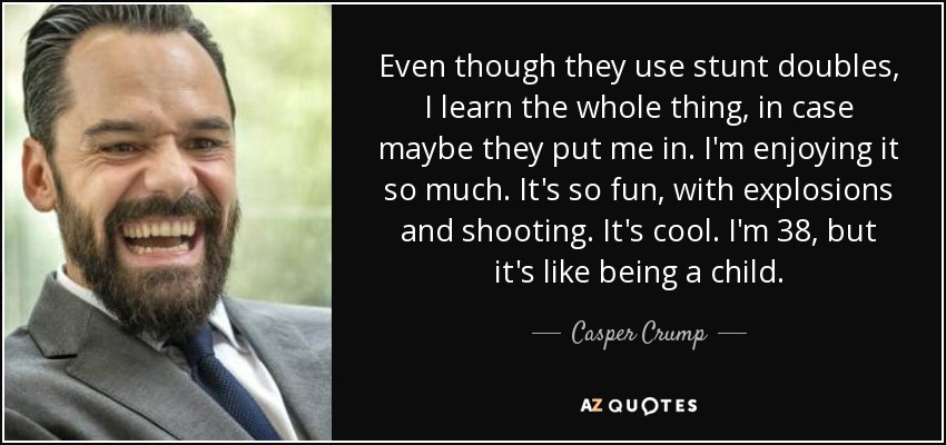 Even though they use stunt doubles, I learn the whole thing, in case maybe they put me in. I'm enjoying it so much. It's so fun, with explosions and shooting. It's cool. I'm 38, but it's like being a child. - Casper Crump