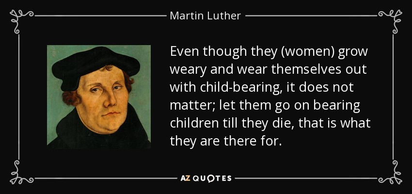 Even though they (women) grow weary and wear themselves out with child-bearing, it does not matter; let them go on bearing children till they die, that is what they are there for. - Martin Luther