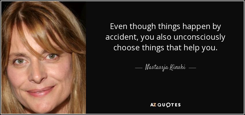 Even though things happen by accident, you also unconsciously choose things that help you. - Nastassja Kinski