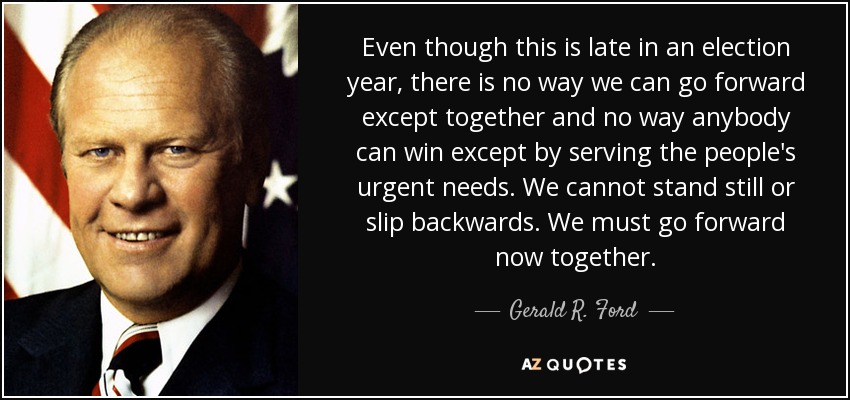 Even though this is late in an election year, there is no way we can go forward except together and no way anybody can win except by serving the people's urgent needs. We cannot stand still or slip backwards. We must go forward now together. - Gerald R. Ford
