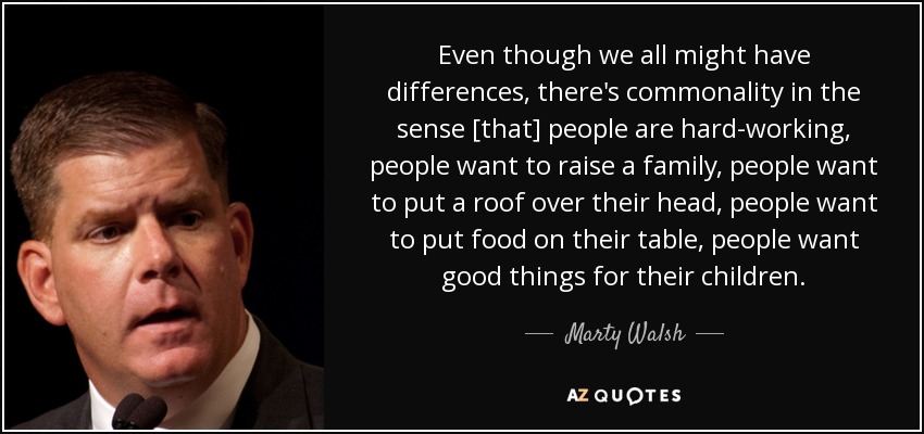 Even though we all might have differences, there's commonality in the sense [that] people are hard-working, people want to raise a family, people want to put a roof over their head, people want to put food on their table, people want good things for their children. - Marty Walsh