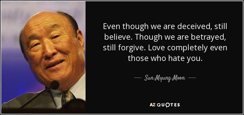 Even though we are deceived, still believe. Though we are betrayed, still forgive. Love completely even those who hate you. - Sun Myung Moon