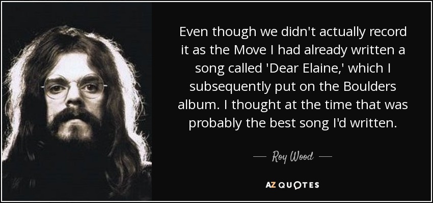 Even though we didn't actually record it as the Move I had already written a song called 'Dear Elaine,' which I subsequently put on the Boulders album. I thought at the time that was probably the best song I'd written. - Roy Wood