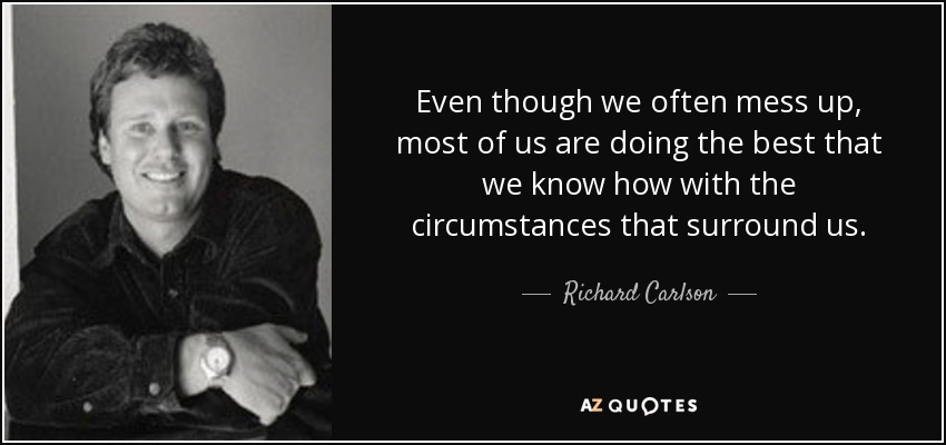 Even though we often mess up, most of us are doing the best that we know how with the circumstances that surround us. - Richard Carlson