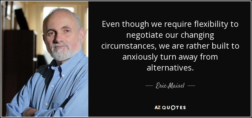 Even though we require flexibility to negotiate our changing circumstances, we are rather built to anxiously turn away from alternatives. - Eric Maisel