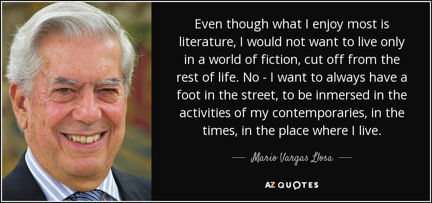Even though what I enjoy most is literature, I would not want to live only in a world of fiction, cut off from the rest of life. No - I want to always have a foot in the street, to be inmersed in the activities of my contemporaries, in the times, in the place where I live. - Mario Vargas Llosa