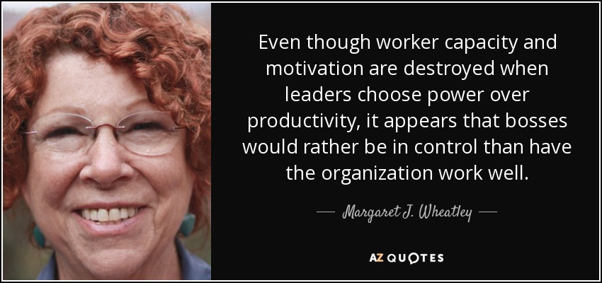 Even though worker capacity and motivation are destroyed when leaders choose power over productivity, it appears that bosses would rather be in control than have the organization work well. - Margaret J. Wheatley