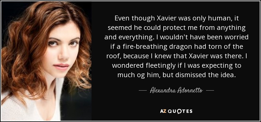 Even though Xavier was only human, it seemed he could protect me from anything and everything. I wouldn't have been worried if a fire-breathing dragon had torn of the roof, because I knew that Xavier was there. I wondered fleetingly if I was expecting to much og him, but dismissed the idea. - Alexandra Adornetto