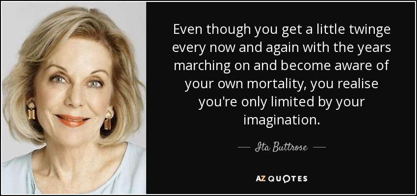 Even though you get a little twinge every now and again with the years marching on and become aware of your own mortality, you realise you're only limited by your imagination. - Ita Buttrose