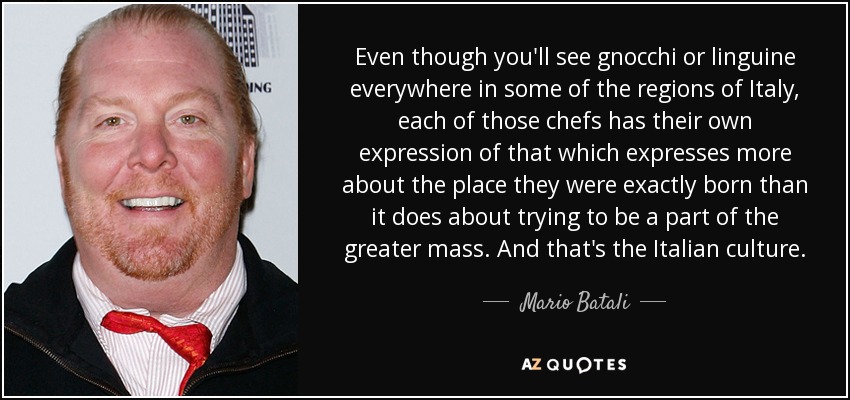 Even though you'll see gnocchi or linguine everywhere in some of the regions of Italy, each of those chefs has their own expression of that which expresses more about the place they were exactly born than it does about trying to be a part of the greater mass. And that's the Italian culture. - Mario Batali