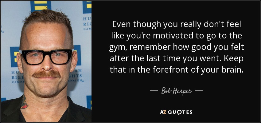 Even though you really don't feel like you're motivated to go to the gym, remember how good you felt after the last time you went. Keep that in the forefront of your brain. - Bob Harper