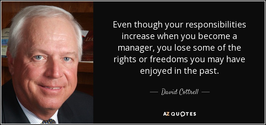 Even though your responsibilities increase when you become a manager, you lose some of the rights or freedoms you may have enjoyed in the past. - David Cottrell