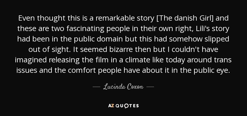 Even thought this is a remarkable story [The danish Girl] and these are two fascinating people in their own right, Lili's story had been in the public domain but this had somehow slipped out of sight. It seemed bizarre then but I couldn't have imagined releasing the film in a climate like today around trans issues and the comfort people have about it in the public eye. - Lucinda Coxon