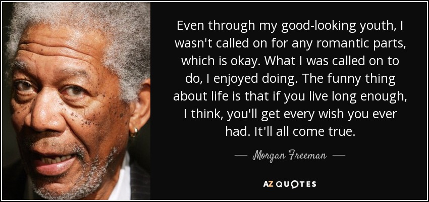 Even through my good-looking youth, I wasn't called on for any romantic parts, which is okay. What I was called on to do, I enjoyed doing. The funny thing about life is that if you live long enough, I think, you'll get every wish you ever had. It'll all come true. - Morgan Freeman
