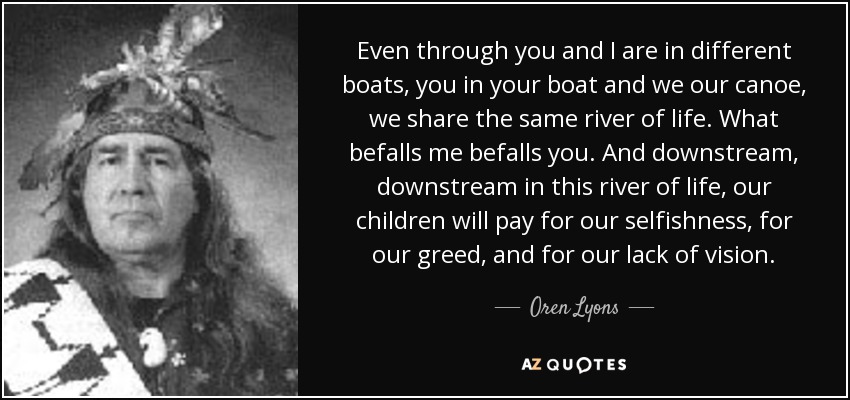 Even through you and I are in different boats, you in your boat and we our canoe, we share the same river of life. What befalls me befalls you. And downstream, downstream in this river of life, our children will pay for our selfishness, for our greed, and for our lack of vision. - Oren Lyons