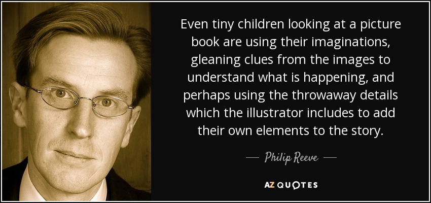 Even tiny children looking at a picture book are using their imaginations, gleaning clues from the images to understand what is happening, and perhaps using the throwaway details which the illustrator includes to add their own elements to the story. - Philip Reeve