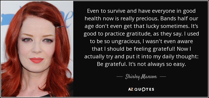 Even to survive and have everyone in good health now is really precious. Bands half our age don't even get that lucky sometimes. It's good to practice gratitude, as they say. I used to be so ungracious, I wasn't even aware that I should be feeling grateful! Now I actually try and put it into my daily thought: Be grateful. It's not always so easy. - Shirley Manson