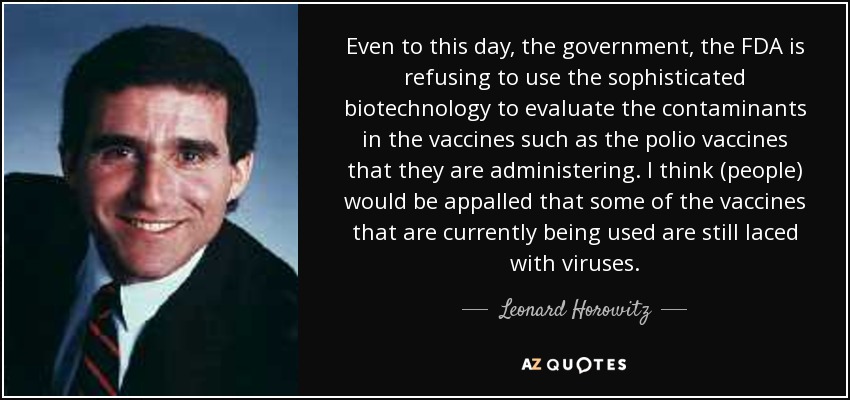 Even to this day, the government, the FDA is refusing to use the sophisticated biotechnology to evaluate the contaminants in the vaccines such as the polio vaccines that they are administering. I think (people) would be appalled that some of the vaccines that are currently being used are still laced with viruses. - Leonard Horowitz