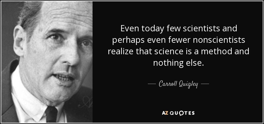 Even today few scientists and perhaps even fewer nonscientists realize that science is a method and nothing else. - Carroll Quigley