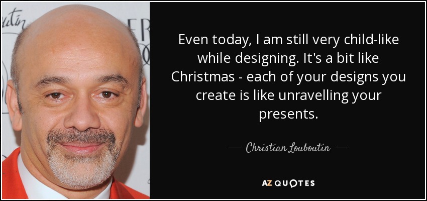 Even today, I am still very child-like while designing. It's a bit like Christmas - each of your designs you create is like unravelling your presents. - Christian Louboutin