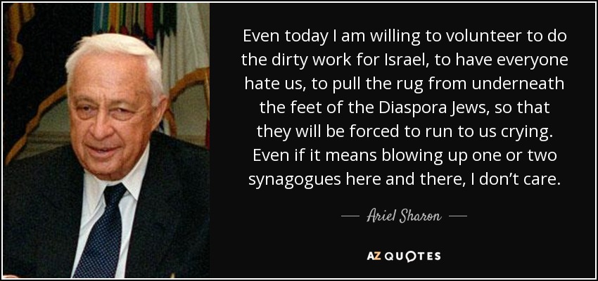 Even today I am willing to volunteer to do the dirty work for Israel, to have everyone hate us, to pull the rug from underneath the feet of the Diaspora Jews, so that they will be forced to run to us crying. Even if it means blowing up one or two synagogues here and there, I don’t care. - Ariel Sharon