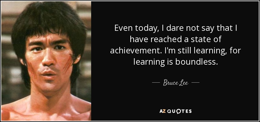 Even today, I dare not say that I have reached a state of achievement. I'm still learning, for learning is boundless. - Bruce Lee