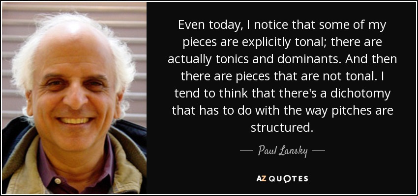 Even today, I notice that some of my pieces are explicitly tonal; there are actually tonics and dominants. And then there are pieces that are not tonal. I tend to think that there's a dichotomy that has to do with the way pitches are structured. - Paul Lansky