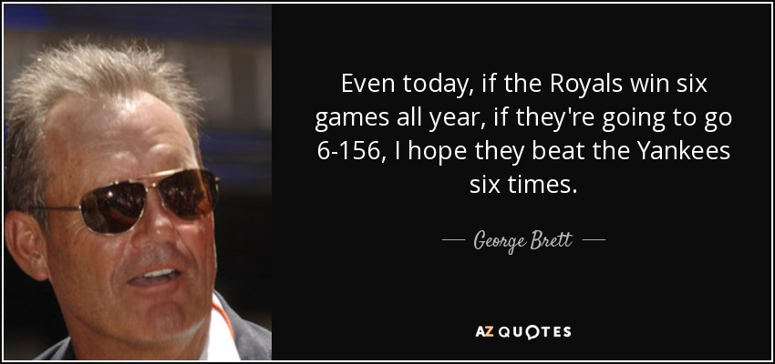 Even today, if the Royals win six games all year, if they're going to go 6-156, I hope they beat the Yankees six times. - George Brett