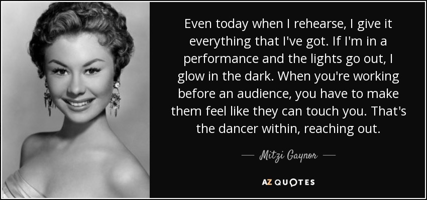 Even today when I rehearse, I give it everything that I've got. If I'm in a performance and the lights go out, I glow in the dark. When you're working before an audience, you have to make them feel like they can touch you. That's the dancer within, reaching out. - Mitzi Gaynor