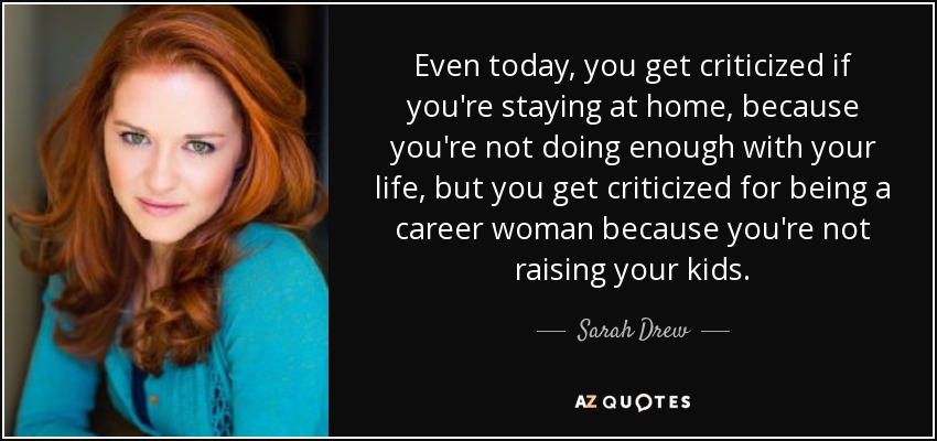 Even today, you get criticized if you're staying at home, because you're not doing enough with your life, but you get criticized for being a career woman because you're not raising your kids. - Sarah Drew