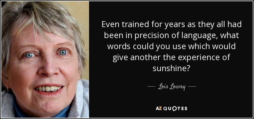 Even trained for years as they all had been in precision of language, what words could you use which would give another the experience of sunshine? - Lois Lowry