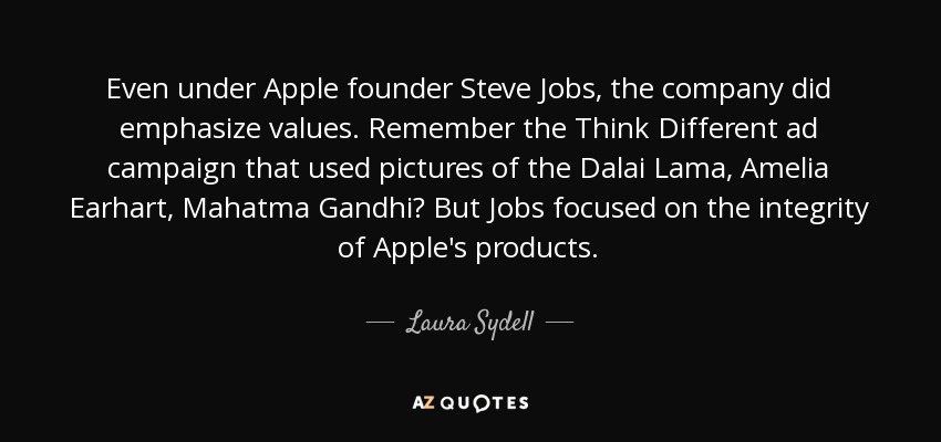 Even under Apple founder Steve Jobs, the company did emphasize values. Remember the Think Different ad campaign that used pictures of the Dalai Lama, Amelia Earhart, Mahatma Gandhi? But Jobs focused on the integrity of Apple's products. - Laura Sydell