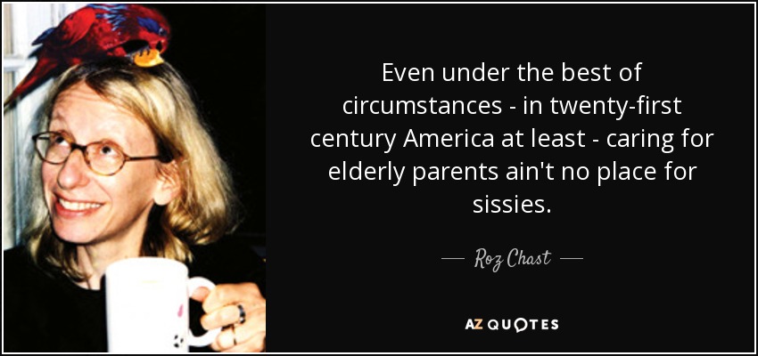 Even under the best of circumstances - in twenty-first century America at least - caring for elderly parents ain't no place for sissies. - Roz Chast