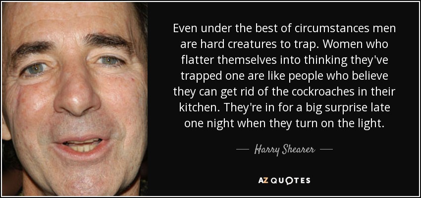 Even under the best of circumstances men are hard creatures to trap. Women who flatter themselves into thinking they've trapped one are like people who believe they can get rid of the cockroaches in their kitchen. They're in for a big surprise late one night when they turn on the light. - Harry Shearer