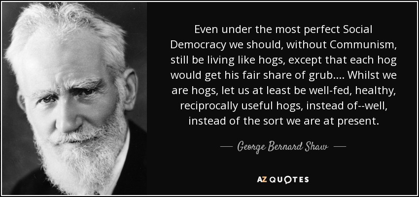 Even under the most perfect Social Democracy we should, without Communism, still be living like hogs, except that each hog would get his fair share of grub.... Whilst we are hogs, let us at least be well-fed, healthy, reciprocally useful hogs, instead of--well, instead of the sort we are at present. - George Bernard Shaw