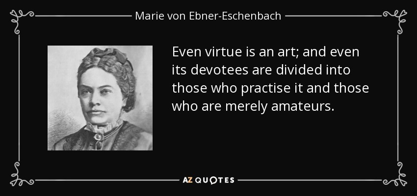 Even virtue is an art; and even its devotees are divided into those who practise it and those who are merely amateurs. - Marie von Ebner-Eschenbach