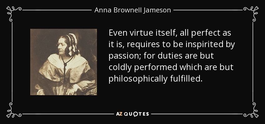 Even virtue itself, all perfect as it is, requires to be inspirited by passion; for duties are but coldly performed which are but philosophically fulfilled. - Anna Brownell Jameson