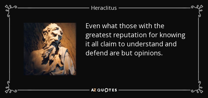 Even what those with the greatest reputation for knowing it all claim to understand and defend are but opinions. - Heraclitus