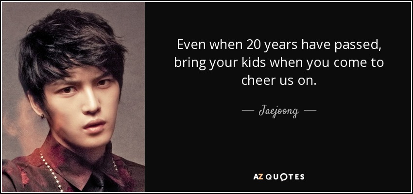 Even when 20 years have passed, bring your kids when you come to cheer us on. - Jaejoong