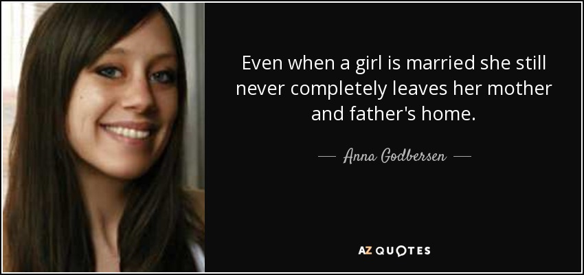Even when a girl is married she still never completely leaves her mother and father's home. - Anna Godbersen