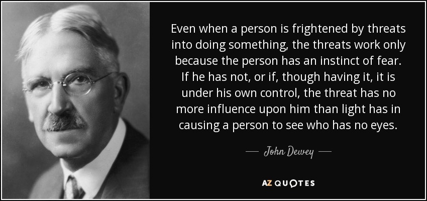 Even when a person is frightened by threats into doing something, the threats work only because the person has an instinct of fear. If he has not, or if, though having it, it is under his own control, the threat has no more influence upon him than light has in causing a person to see who has no eyes. - John Dewey