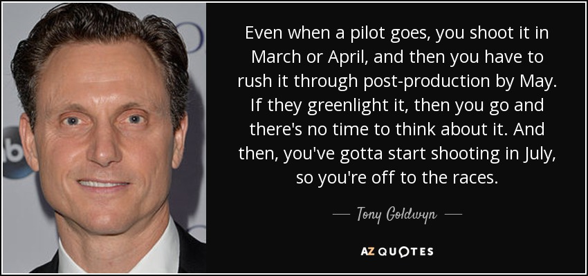 Even when a pilot goes, you shoot it in March or April, and then you have to rush it through post-production by May. If they greenlight it, then you go and there's no time to think about it. And then, you've gotta start shooting in July, so you're off to the races. - Tony Goldwyn