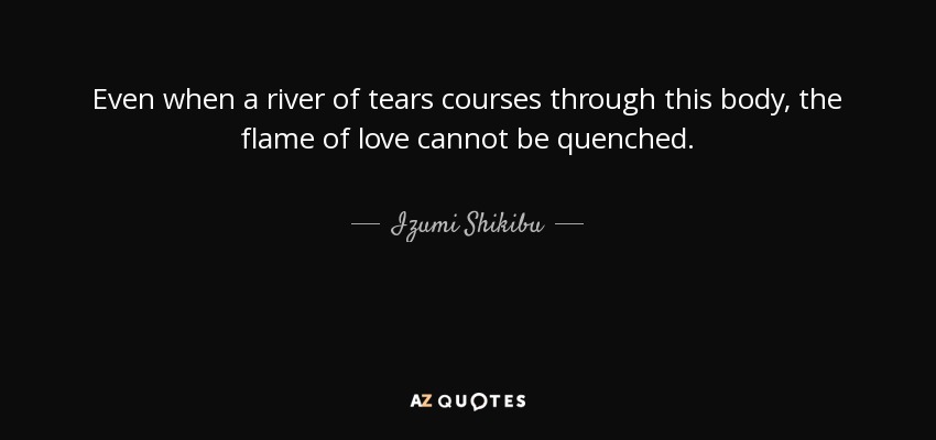 Even when a river of tears courses through this body, the flame of love cannot be quenched. - Izumi Shikibu